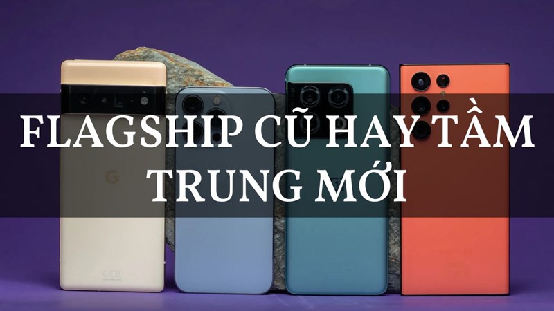 Nên chọn mua điện thoại flagship cũ hay tầm trung mới?